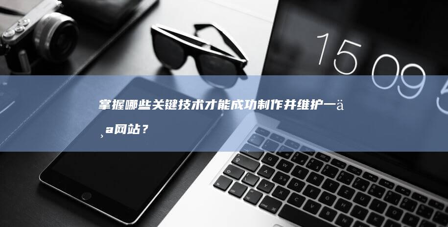 掌握哪些关键技术才能成功制作并维护一个网站？